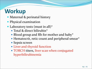 Workup
 Maternal & perinatal history
 Physical examination
 Laboratory tests (must in all)*
 Total & direct bilirubin*
 Blood group and Rh for mother and baby*
 Hematocrit, retic count and peripheral smear*
 Sepsis screen
 Liver and thyroid function
 TORCH titers, liver scan when conjugated
hyperbilirubinemia
NJ - 15
 
