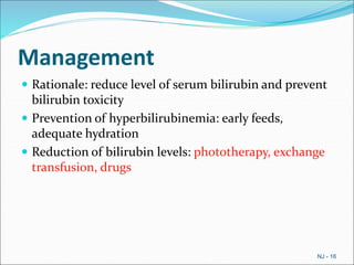 Management
 Rationale: reduce level of serum bilirubin and prevent
bilirubin toxicity
 Prevention of hyperbilirubinemia: early feeds,
adequate hydration
 Reduction of bilirubin levels: phototherapy, exchange
transfusion, drugs
NJ - 16
 