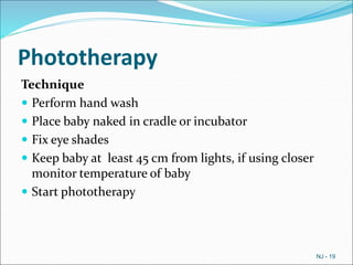 Phototherapy
Technique
 Perform hand wash
 Place baby naked in cradle or incubator
 Fix eye shades
 Keep baby at least 45 cm from lights, if using closer
monitor temperature of baby
 Start phototherapy
NJ - 19
 