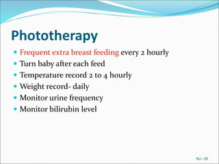 Phototherapy
 Frequent extra breast feeding every 2 hourly
 Turn baby after each feed
 Temperature record 2 to 4 hourly
 Weight record- daily
 Monitor urine frequency
 Monitor bilirubin level
NJ - 20
 