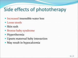 Side effects of phototherapy
 Increased insensible water loss
 Loose stools
 Skin rash
 Bronze baby syndrome
 Hyperthermia
 Upsets maternal baby interaction
 May result in hypocalcemia
NJ - 21
 