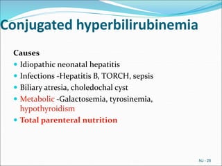 Conjugated hyperbilirubinemia
Causes
 Idiopathic neonatal hepatitis
 Infections -Hepatitis B, TORCH, sepsis
 Biliary atresia, choledochal cyst
 Metabolic -Galactosemia, tyrosinemia,
hypothyroidism
 Total parenteral nutrition
NJ - 28
 