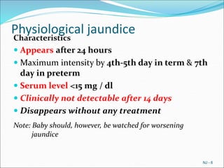 Physiological jaundice
Characteristics
 Appears after 24 hours
 Maximum intensity by 4th-5th day in term & 7th
day in preterm
 Serum level <15 mg / dl
 Clinically not detectable after 14 days
 Disappears without any treatment
Note: Baby should, however, be watched for worsening
jaundice
NJ - 6
 