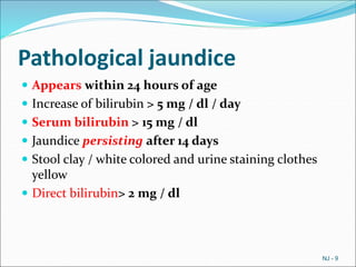 Pathological jaundice
 Appears within 24 hours of age
 Increase of bilirubin > 5 mg / dl / day
 Serum bilirubin > 15 mg / dl
 Jaundice persisting after 14 days
 Stool clay / white colored and urine staining clothes
yellow
 Direct bilirubin> 2 mg / dl
NJ - 9
 