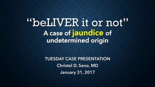 “beLIVER it or not”
A case of jaundice of
undetermined origin
TUESDAY CASE PRESENTATION
Christel D. Seno, MD
January 31, 2017
 