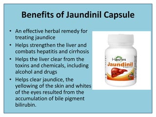 Benefits of Jaundinil Capsule
• An effective herbal remedy for
treating jaundice
• Helps strengthen the liver and
combats hepatitis and cirrhosis
• Helps the liver clear from the
toxins and chemicals, including
alcohol and drugs
• Helps clear jaundice, the
yellowing of the skin and whites
of the eyes resulted from the
accumulation of bile pigment
bilirubin.
 