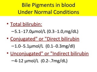 Bile Pigments in blood
Under Normal Conditions
• Total bilirubin:
–5.1–17.0μmol/L (0.3–1.0,mg/dL)
• Conjugated" or "Direct bilirubin
–1.0–5.1μmol/L (0.1–0.3mg/dl)
• Unconjugated" or "Indirect bilirubin
–4-12 μmol/L (0.2-.7mg/dL)
 