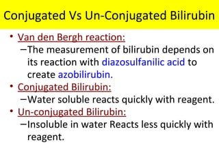 Conjugated Vs Un-Conjugated Bilirubin
• Van den Bergh reaction:
–The measurement of bilirubin depends on
its reaction with diazosulfanilic acid to
create azobilirubin.
• Conjugated Bilirubin:
–Water soluble reacts quickly with reagent.
• Un-conjugated Bilirubin:
–Insoluble in water Reacts less quickly with
reagent.
 