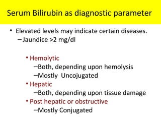 Serum Bilirubin as diagnostic parameter
• Elevated levels may indicate certain diseases.
–Jaundice >2 mg/dl
• Hemolytic
–Both, depending upon hemolysis
–Mostly Uncojugated
• Hepatic
–Both, depending upon tissue damage
• Post hepatic or obstructive
–Mostly Conjugated
 
