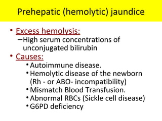 Prehepatic (hemolytic) jaundice
• Excess hemolysis:
–High serum concentrations of
unconjugated bilirubin
• Causes:
•Autoimmune disease.
•Hemolytic disease of the newborn
(Rh - or ABO- incompatibility)
•Mismatch Blood Transfusion.
•Abnormal RBCs (Sickle cell disease)
•G6PD deficiency
 