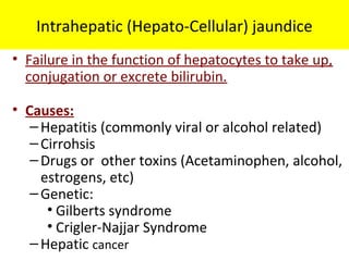Intrahepatic (Hepato-Cellular) jaundice
• Failure in the function of hepatocytes to take up,
conjugation or excrete bilirubin.
• Causes:
–Hepatitis (commonly viral or alcohol related)
–Cirrohsis
–Drugs or other toxins (Acetaminophen, alcohol,
estrogens, etc)
–Genetic:
• Gilberts syndrome
• Crigler-Najjar Syndrome
–Hepatic cancer
 