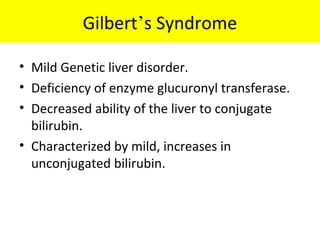 Gilbert’s Syndrome
• Mild Genetic liver disorder.
• Deficiency of enzyme glucuronyl transferase.
• Decreased ability of the liver to conjugate
bilirubin.
• Characterized by mild, increases in
unconjugated bilirubin.
 