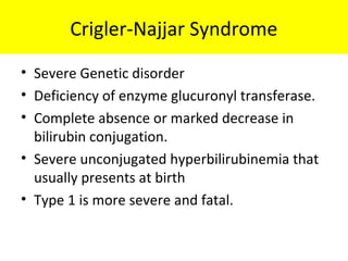 Crigler-Najjar Syndrome
• Severe Genetic disorder
• Deficiency of enzyme glucuronyl transferase.
• Complete absence or marked decrease in
bilirubin conjugation.
• Severe unconjugated hyperbilirubinemia that
usually presents at birth
• Type 1 is more severe and fatal.
 