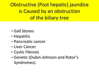 Obstructive (Post hepatic) jaundice
is Caused by an obstruction
of the biliary tree
–Gall Stones
–Hepatitis
–Pancreatic cancer
–Liver Cancer
–Cystic Fibrosis
–Genetic (Dubin-Johnson and Rotor’s
Syndromes).
 