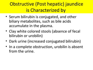 Obstructive (Post hepatic) jaundice
is Characterized by
• Serum bilirubin is conjugated, and other
biliary metabolites, such as bile acids
accumulate in the plasma.
• Clay white colored stools (absence of fecal
bilirubin or urobilin)
• Dark urine (increased conjugated bilirubin)
• In a complete obstruction, urobilin is absent
from the urine.
 