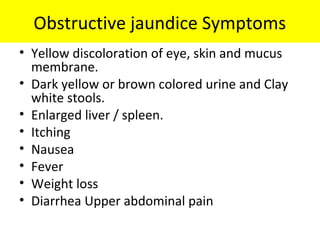 Obstructive jaundice Symptoms
• Yellow discoloration of eye, skin and mucus
membrane.
• Dark yellow or brown colored urine and Clay
white stools.
• Enlarged liver / spleen.
• Itching
• Nausea
• Fever
• Weight loss
• Diarrhea Upper abdominal pain
 