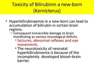 Toxicity of Bilirubinin a new-born
(Kernicterus)
• Hyperbilirubinaemia in a new-born can lead to
accumulation of bilirubin in certain brain
regions.
– Consequent irreversible damage to brain
manifesting as various neurological deficits.
• Seizures, abnormal reflexes and eye
movements.
• The neurotoxicity of neonatal
hyperbilirubinemia is because of the
incompletely developed blood–brain
barrier.
 
