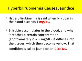 Hyperbilirubinemia Causes Jaundice
• Hyperbilirubinemia is said when bilirubin in
the blood exceeds 1 mg/dL.
• Bilirubin accumulates in the blood, and when
it reaches a certain concentration
(approximately 2–2.5 mg/dL), it diffuses into
the tissues, which then become yellow. That
condition is called jaundice or icterus.
 
