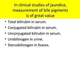 In clinical studies of jaundice,
measurement of bile pigments
is of great value
• Total bilirubin in serum.
• Conjugated bilirubin in serum.
• Unconjugated bilirubin in serum.
• Urobilinogen in urine.
• Stercobilinogen in feaces.
 