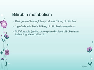 Bilirubin metabolism
• One gram of hemoglobin produces 35 mg of bilirubin
• 1 g of albumin binds 8.5 mg of bilirubin in a newborn
• Sulfafurazole (sulfisoxazole) can displace bilirubin from
its binding site on albumin
10/14/2015 11
 