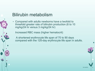 Bilirubin metabolism
• Compared with adults newborns have a twofold to
threefold greater rate of bilirubin production (6 to 10
mg/kg/24 hr versus 3 mg/kg/24 hr)
Increased RBC mass (higher hematocrit)
A shortened erythrocyte life span of 70 to 90 days
compared with the 120-day erythrocyte life span in adults.
10/14/2015 12
 