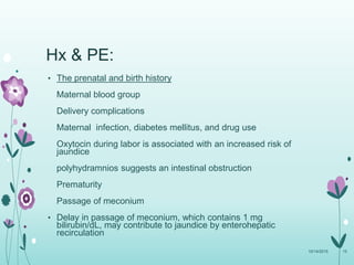 Hx & PE:
• The prenatal and birth history
Maternal blood group
Delivery complications
Maternal infection, diabetes mellitus, and drug use
Oxytocin during labor is associated with an increased risk of
jaundice
polyhydramnios suggests an intestinal obstruction
Prematurity
Passage of meconium
• Delay in passage of meconium, which contains 1 mg
bilirubin/dL, may contribute to jaundice by enterohepatic
recirculation
10/14/2015 15
 