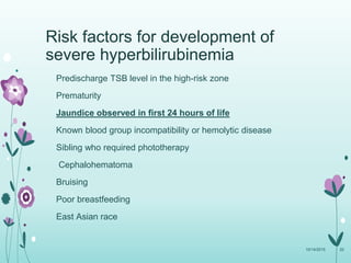 Risk factors for development of
severe hyperbilirubinemia
Predischarge TSB level in the high-risk zone
Prematurity
Jaundice observed in first 24 hours of life
Known blood group incompatibility or hemolytic disease
Sibling who required phototherapy
Cephalohematoma
Bruising
Poor breastfeeding
East Asian race
10/14/2015 20
 