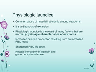 Physiologic jaundice
• Common cause of hyperbilirubinemia among newborns.
• It is a diagnosis of exclusion
• Physiologic jaundice is the result of many factors that are
normal physiologic characteristics of newborns
Increased bilirubin production resulting from an increased
RBC mass
Shortened RBC life span
Hepatic immaturity of ligandin and
glucuronosyltransferase
10/14/2015 25
 