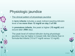 Physiologic jaundice
• The clinical pattern of physiologic jaundice
In term infants includes a peak indirect-reacting bilirubin
level of no more than 12 mg/dl on day 3 of life
In premature infants, the peak is higher (15 mg/dl) and
occurs later (fifth day).
The peak level of indirect bilirubin during physiologic
jaundice may be higher in breast milk–fed infants than in
formula-fed infants (15 to17 mg/dl versus 12 mg/dl).
10/14/2015 26
 