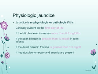Physiologic jaundice
• Jaundice is unphysiologic or pathologic if it is:
Clinically evident on the first day of life
If the bilirubin level increases more than 0.5 mg/dl/hr
If the peak bilirubin is greater than 13 mg/dl in term
infants
If the direct bilirubin fraction is greater than 1.5 mg/dl
If hepatospleenomegaly and anemia are present
10/14/2015 27
 