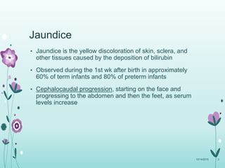 Jaundice
• Jaundice is the yellow discoloration of skin, sclera, and
other tissues caused by the deposition of bilirubin
• Observed during the 1st wk after birth in approximately
60% of term infants and 80% of preterm infants
• Cephalocaudal progression, starting on the face and
progressing to the abdomen and then the feet, as serum
levels increase
10/14/2015 3
 