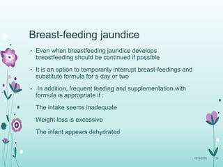 Breast-feeding jaundice
• Even when breastfeeding jaundice develops
breastfeeding should be continued if possible
• It is an option to temporarily interrupt breast-feedings and
substitute formula for a day or two
• In addition, frequent feeding and supplementation with
formula is appropriate if :
The intake seems inadequate
Weight loss is excessive
The infant appears dehydrated
10/14/2015 31
 