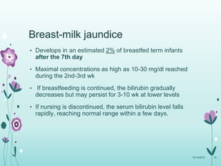 Breast-milk jaundice
• Develops in an estimated 2% of breastfed term infants
after the 7th day
• Maximal concentrations as high as 10-30 mg/dl reached
during the 2nd-3rd wk
• If breastfeeding is continued, the bilirubin gradually
decreases but may persist for 3-10 wk at lower levels
• If nursing is discontinued, the serum bilirubin level falls
rapidly, reaching normal range within a few days.
10/14/2015 33
 