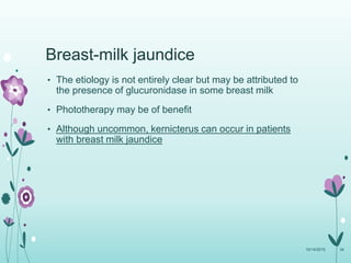 Breast-milk jaundice
• The etiology is not entirely clear but may be attributed to
the presence of glucuronidase in some breast milk
• Phototherapy may be of benefit
• Although uncommon, kernicterus can occur in patients
with breast milk jaundice
10/14/2015 34
 