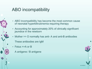 • ABO incompatibility has become the most common cause
of neonatal hyperbilirubinemia requiring therapy
• Accounting for approximately 20% of clinically significant
jaundice in the newborn
• Mother >> O normally has anti- A and anti-B antibodies
These antibodies are IgM
• Fetus >>A or B
A antigene / B antigene
10/14/2015 39
ABO incompatibility
 