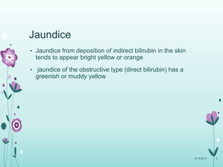 Jaundice
• Jaundice from deposition of indirect bilirubin in the skin
tends to appear bright yellow or orange
• jaundice of the obstructive type (direct bilirubin) has a
greenish or muddy yellow
10/14/2015 4
 