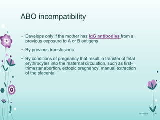 ABO incompatibility
• Develops only if the mother has IgG antibodies from a
previous exposure to A or B antigens
• By previous transfusions
• By conditions of pregnancy that result in transfer of fetal
erythrocytes into the maternal circulation, such as first-
trimester abortion, ectopic pregnancy, manual extraction
of the placenta
10/14/2015 40
 