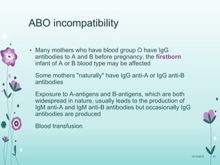 • Many mothers who have blood group O have IgG
antibodies to A and B before pregnancy, the firstborn
infant of A or B blood type may be affected
Some mothers "naturally" have IgG anti-A or IgG anti-B
antibodies
Exposure to A-antigens and B-antigens, which are both
widespread in nature, usually leads to the production of
IgM anti-A and IgM anti-B antibodies but occasionally IgG
antibodies are produced
Blood transfusion
10/14/2015 41
ABO incompatibility
 