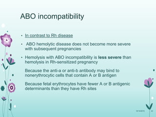 • In contrast to Rh disease
• ABO hemolytic disease does not become more severe
with subsequent pregnancies
• Hemolysis with ABO incompatibility is less severe than
hemolysis in Rh-sensitized pregnancy
Because the anti-a or anti-b antibody may bind to
nonerythrocytic cells that contain A or B antigen
Because fetal erythrocytes have fewer A or B antigenic
determinants than they have Rh sites
10/14/2015 43
ABO incompatibility
 