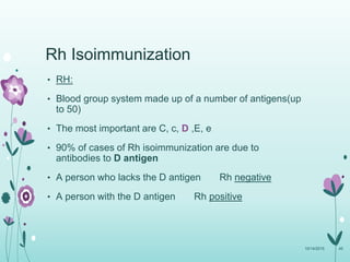 • RH:
• Blood group system made up of a number of antigens(up
to 50)
• The most important are C, c, D ,E, e
• 90% of cases of Rh isoimmunization are due to
antibodies to D antigen
• A person who lacks the D antigen Rh negative
• A person with the D antigen Rh positive
10/14/2015 45
Rh Isoimmunization
 