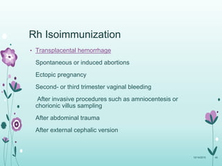 Rh Isoimmunization
• Transplacental hemorrhage
Spontaneous or induced abortions
Ectopic pregnancy
Second- or third trimester vaginal bleeding
After invasive procedures such as amniocentesis or
chorionic villus sampling
After abdominal trauma
After external cephalic version
10/14/2015 48
 