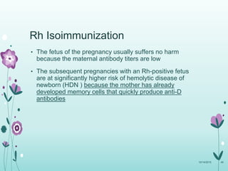• The fetus of the pregnancy usually suffers no harm
because the maternal antibody titers are low
• The subsequent pregnancies with an Rh-positive fetus
are at significantly higher risk of hemolytic disease of
newborn (HDN ) because the mother has already
developed memory cells that quickly produce anti-D
antibodies
10/14/2015 49
Rh Isoimmunization
 