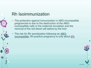 Rh Isoimmunization
• The protection against immunization in ABO-incompatible
pregnancies is due to the destruction of the ABO-
incompatible cells in the maternal circulation and the
removal of the red blood cell debris by the liver
• The risk for Rh sensitization following an ABO-
incompatible, Rh-positive pregnancy is only about 2%
10/14/2015 52
 