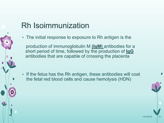 Rh Isoimmunization
• The initial response to exposure to Rh antigen is the
production of immunoglobulin M (IgM) antibodies for a
short period of time, followed by the production of IgG
antibodies that are capable of crossing the placenta
• If the fetus has the Rh antigen, these antibodies will coat
the fetal red blood cells and cause hemolysis (HDN)
10/14/2015 53
 