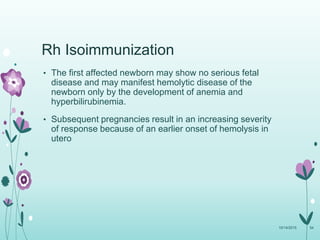 Rh Isoimmunization
• The first affected newborn may show no serious fetal
disease and may manifest hemolytic disease of the
newborn only by the development of anemia and
hyperbilirubinemia.
• Subsequent pregnancies result in an increasing severity
of response because of an earlier onset of hemolysis in
utero
10/14/2015 54
 