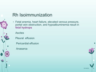 Rh Isoimmunization
• Fetal anemia, heart failure, elevated venous pressure,
portal vein obstruction, and hypoalbuminemia result in
fetal hydrops
Ascites
Pleural effusion
Pericardial effusion
Anasarca
10/14/2015 55
 