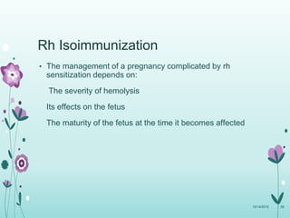 Rh Isoimmunization
• The management of a pregnancy complicated by rh
sensitization depends on:
The severity of hemolysis
Its effects on the fetus
The maturity of the fetus at the time it becomes affected
10/14/2015 56
 