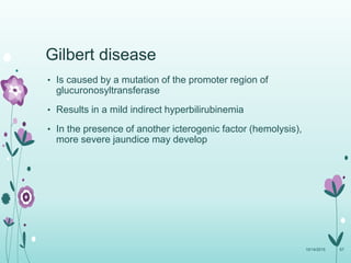 Gilbert disease
• Is caused by a mutation of the promoter region of
glucuronosyltransferase
• Results in a mild indirect hyperbilirubinemia
• In the presence of another icterogenic factor (hemolysis),
more severe jaundice may develop
10/14/2015 67
 