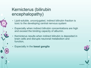 Kernicterus (bilirubin
encephalopathy)
• Lipid-soluble, unconjugated, indirect bilirubin fraction is
toxic to the developing central nervous system
• Especially when indirect bilirubin concentrations are high
and exceed the binding capacity of albumin.
• Kernicterus results when indirect bilirubin is deposited in
brain cells and disrupts neuronal metabolism and
function,
• Especially in the basal ganglia
10/14/2015 69
 
