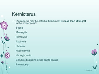 Kernicterus
• Kernicterus may be noted at bilirubin levels less than 20 mg/dl
in the presence of :
Sepsis
Meningitis
Hemolysis
Asphyxia
Hypoxia
Hypothermia
Hypoglycemia
Bilirubin-displacing drugs (sulfa drugs)
Prematurity
10/14/2015 71
 